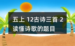 五上 12、古詩三首 2、讀懂詩歌的題目有助于我們理解詩歌的內(nèi)容。從三首詩的題目中，你能了解到哪些信息？