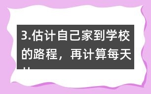 3.估計(jì)自己家到學(xué)校的路程，再計(jì)算每天從家到學(xué)校往返要走多少千米。