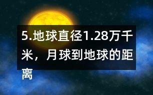5.地球直徑1.28萬千米，月球到地球的距離是地球直徑的30倍。月球到地球有多遠(yuǎn)?