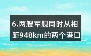 6.兩艘軍艦同時(shí)從相距948km的兩個(gè)港口對開。