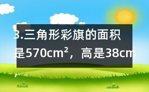 3.三角形彩旗的面積是570cm2，高是38cm，彩旗高對應(yīng)的底是多少厘米?