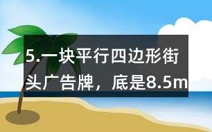 5.一塊平行四邊形街頭廣告牌，底是8.5m,高是5.4m。要粉刷這塊廣告牌，每平方米要用油漆0.5kg,至少需要準(zhǔn)備多少千克油漆?