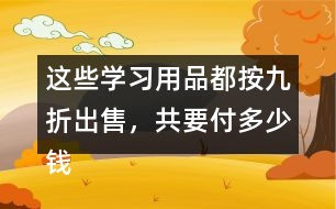 這些學(xué)習(xí)用品都按九折出售，共要付多少錢?