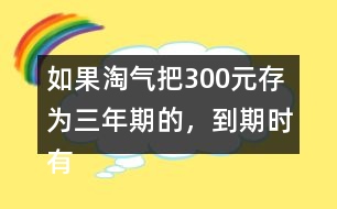 如果淘氣把300元存為三年期的，到期時有多少利息？
