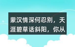 “蒙漢情深何忍別，天涯碧草話斜陽”，你從課文哪些地方體會到了“蒙漢情深” ？生活中你也有過與人惜別的經歷吧，和同學交流。