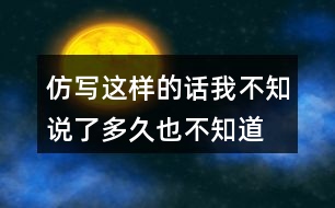 仿寫這樣的話我不知說了多久,也不知道到什么時(shí)候才不說了