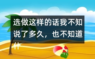 選做：這樣的話我不知說了多久，也不知道什么時候不說了，你有這樣的經(jīng)歷嗎？