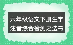 六年級(jí)語(yǔ)文下冊(cè)生字注音綜合檢測(cè)之選書(shū)寫(xiě)正確的一項(xiàng)