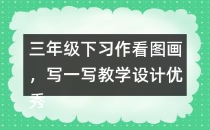 三年級下習(xí)作：看圖畫，寫一寫教學(xué)設(shè)計優(yōu)秀案例