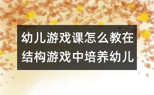 幼兒游戲課怎么教：在結構游戲中培養(yǎng)幼兒綜合利用游戲材料能力