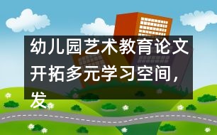 幼兒園藝術(shù)教育論文：開拓多元學(xué)習(xí)空間，發(fā)展幼兒音樂潛能