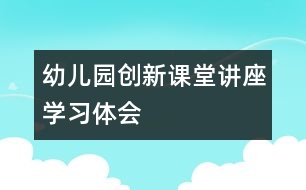 幼兒園創(chuàng)新課堂講座學(xué)習(xí)體會