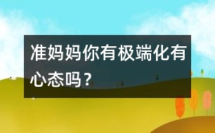 準(zhǔn)媽媽你有極端化有心態(tài)嗎？