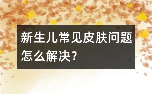新生兒常見皮膚問題怎么解決？