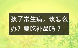 孩子常生病，該怎么辦？要吃補(bǔ)品嗎 ？