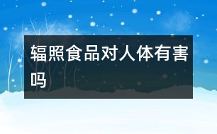 輻照食品對(duì)人體有害嗎