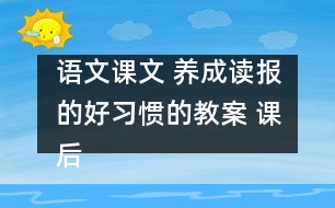 語文課文 養(yǎng)成讀報的好習(xí)慣的教案 課后習(xí)題答案