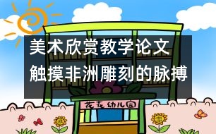 美術(shù)欣賞教學(xué)論文 觸摸非洲雕刻的脈搏  談對比法在美術(shù)欣賞教學(xué)中的運用