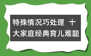 特殊情況巧處理  ：十大家庭經(jīng)典育兒難題！
