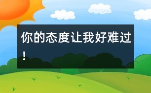 你的態(tài)度讓我好難過(guò)！