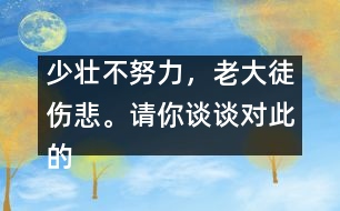 少壯不努力，老大徒傷悲。請(qǐng)你談?wù)剬?duì)此的想法并如何行動(dòng)。,少壯