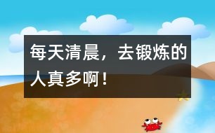 每天清晨，去鍛煉的人真多?。?></p>										
													    每天清晨，去鍛煉的人真多??！有拄著拐杖懂得老爺爺，有白發(fā)蒼蒼的老奶奶，有肌肉發(fā)達的叔叔，有身材苗條的阿姨，還有機智勇敢的小朋友．他們有的在做關(guān)節(jié)操，搖搖頭，伸伸手，踢踢腿，彎彎腰，拉拉筋骨；有的在打太極拳，動作特別慢，姿勢特別特別優(yōu)美，注意力很集中，煉上幾十年，功夫會了不起；有的在爬山，一步一個臺階爬，爬得滿頭大汗；還有的在練跆拳道，身穿白色的武術(shù)服，系著腰帶．．．．．．他們個個煉得非常精神． 						</div>
						</div>
					</div>
					<div   id=