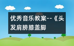 優(yōu)秀音樂教案--《頭發(fā)、肩膀、膝蓋、腳》