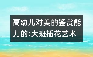 高幼兒對(duì)美的鑒賞能力的:大班插花藝術(shù)教案