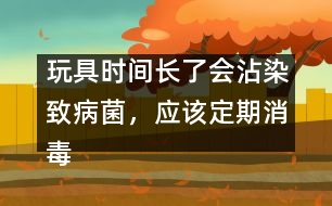 玩具時(shí)間長(zhǎng)了會(huì)沾染致病菌，應(yīng)該定期消毒