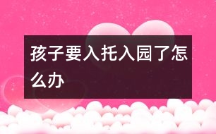 孩子要入托、入園了怎么辦