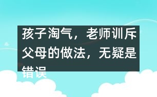 孩子淘氣，老師訓(xùn)斥父母的做法，無(wú)疑是錯(cuò)誤