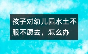 孩子對幼兒園“水土不服”不愿去，怎么辦