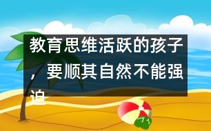 教育思維活躍的孩子，要順其自然不能強(qiáng)迫