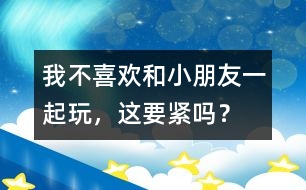 我不喜歡和小朋友一起玩，這要緊嗎？