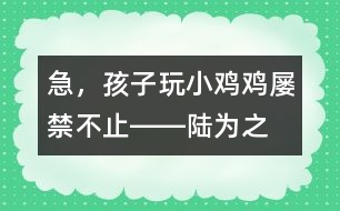 急，孩子玩“小雞雞”屢禁不止――陸為之回答