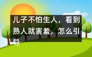 兒子不怕生人，看到熟人就害羞，怎么引導(dǎo)