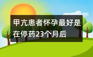 甲亢患者懷孕最好是在停藥2、3個月后