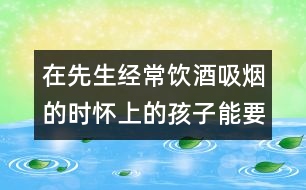在先生經常飲酒吸煙的時懷上的孩子能要么