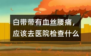 白帶帶有血絲、腰痛，應(yīng)該去醫(yī)院檢查什么