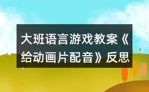 大班語(yǔ)言游戲教案《給動(dòng)畫片配音》反思