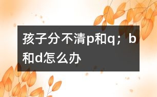 孩子分不清p和q；b和d怎么辦