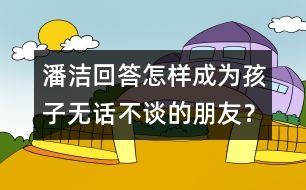 潘潔回答：怎樣成為孩子無(wú)話(huà)不談的朋友？