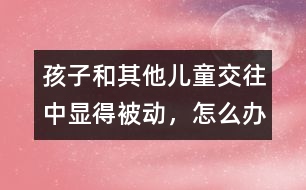 孩子和其他兒童交往中顯得被動(dòng)，怎么辦