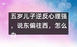 五歲兒子逆反心理強(qiáng)，說(shuō)東偏往西，怎么辦