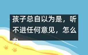孩子總自以為是，聽(tīng)不進(jìn)任何意見(jiàn)，怎么辦