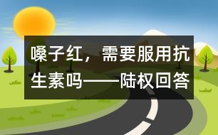 嗓子紅，需要服用抗生素嗎――陸權(quán)回答