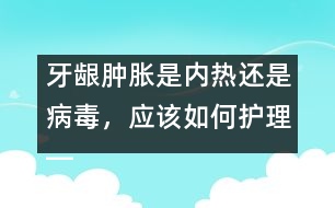 牙齦腫脹是內(nèi)熱還是病毒，應(yīng)該如何護(hù)理――唐為勇回答