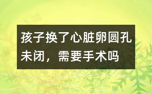 孩子換了心臟卵圓孔未閉，需要手術(shù)嗎
