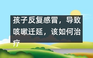 孩子反復感冒，導致咳嗽遷延，該如何治療