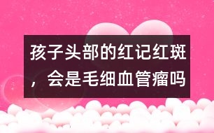 孩子頭部的紅記、紅斑，會(huì)是毛細(xì)血管瘤嗎
